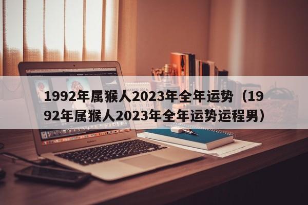 1992年属猴人2023年全年运势(1992年属猴人2023年全年运势运程男)