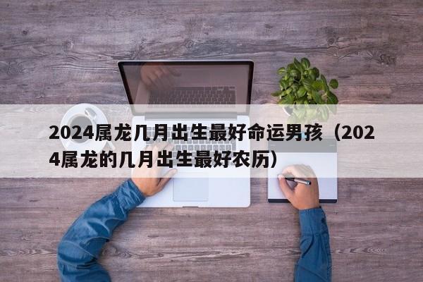 2024属龙几月出生最好命运男孩(2024属龙的几月出生最好农历)