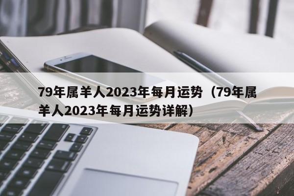 79年属羊人2023年每月运势(79年属羊人2023年每月运势详解)