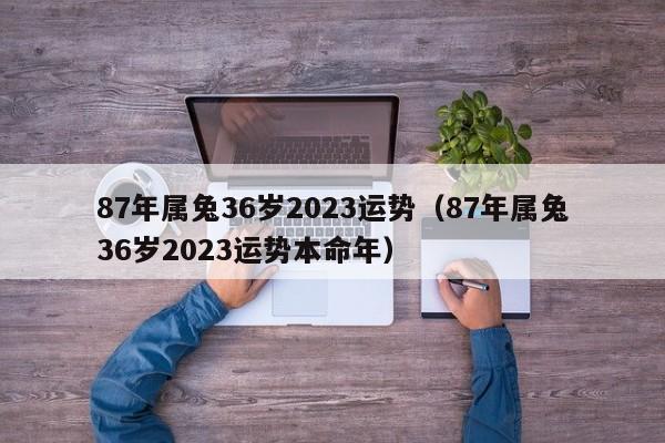 87年属兔36岁2023运势(87年属兔36岁2023运势本命年)