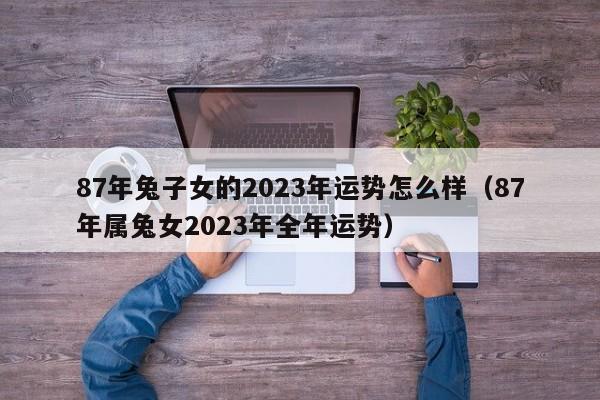 87年兔子女的2023年运势怎么样(87年属兔女2023年全年运势)