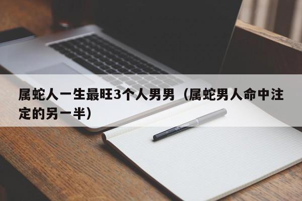 属蛇人一生最旺3个人男男(属蛇男人命中注定的另一半)