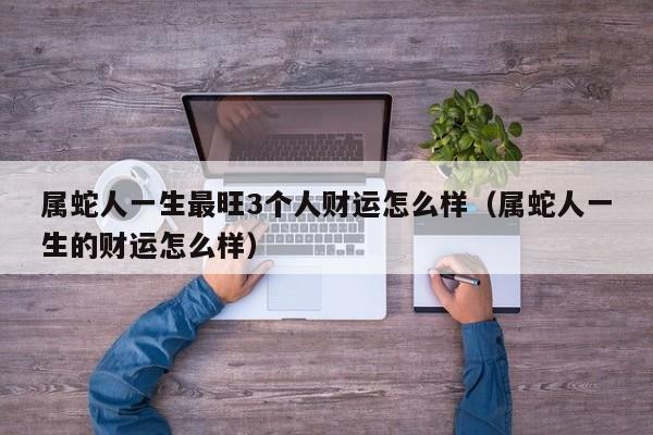 属蛇人一生最旺3个人财运怎么样（属蛇人一生的财运怎么样）