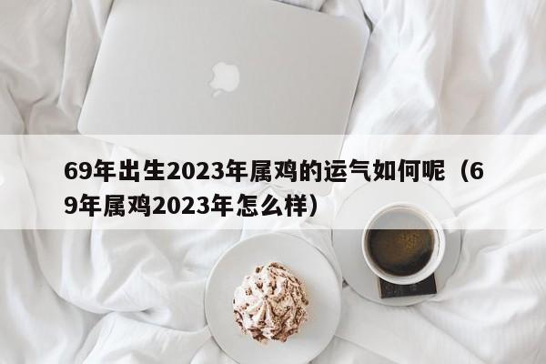 69年出生2023年属鸡的运气如何呢(69年属鸡2023年怎么样)