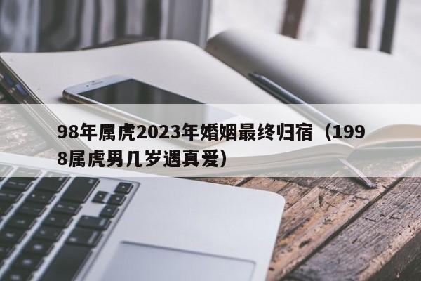 98年属虎2023年婚姻最终归宿(1998属虎男几岁遇真爱)