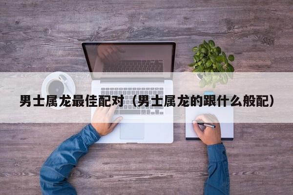 男士属龙最佳配对(男士属龙的跟什么般配)