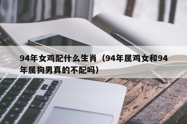 94年女鸡配什么生肖(94年属鸡女和94年属狗男真的不配吗)