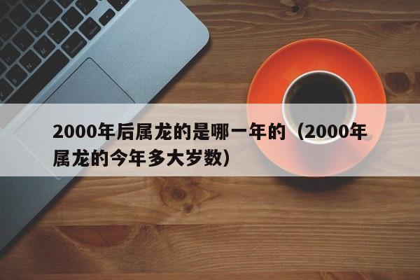2000年后属龙的是哪一年的(2000年属龙的今年多大岁数)