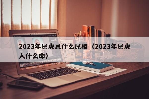 2023年属虎忌什么属相(2023年属虎人什么命)