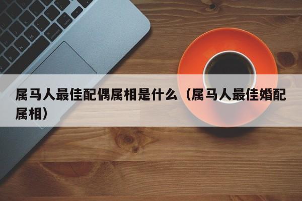 属马人最佳配偶属相是什么(属马人最佳婚配属相)