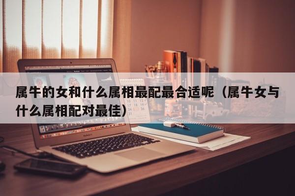 属牛的女和什么属相最配最合适呢(属牛女与什么属相配对最佳)