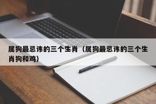 属狗最忌讳的三个生肖(属狗最忌讳的三个生肖狗和鸡)