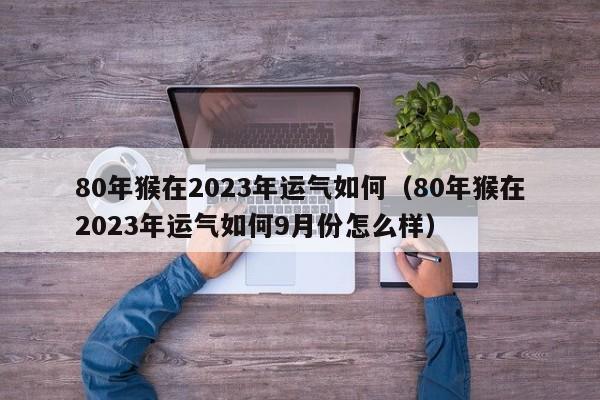 80年猴在2023年运气如何(80年猴在2023年运气如何9月份怎么样)