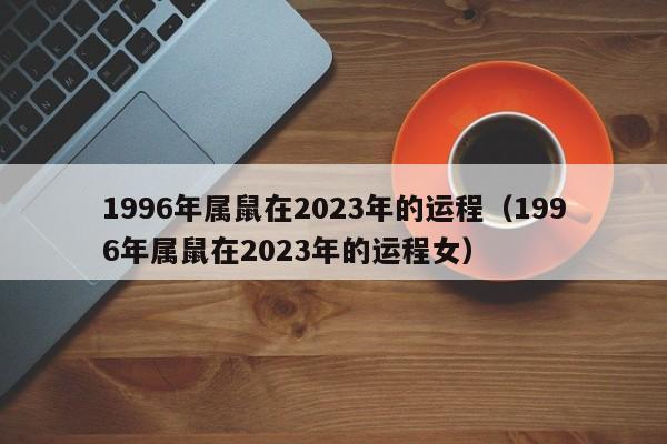 1996年属鼠在2023年的运程(1996年属鼠在2023年的运程女)