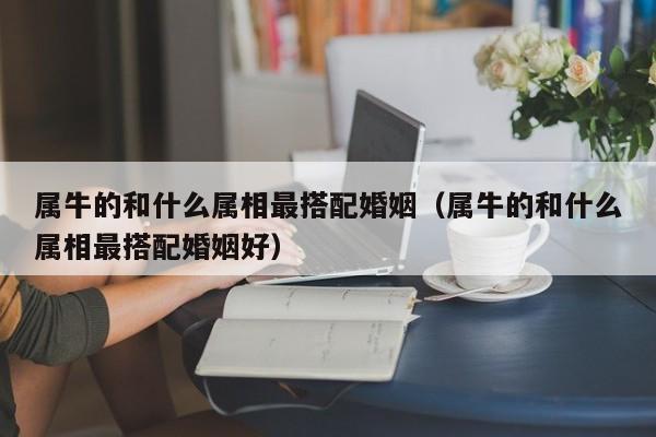 属牛的和什么属相最搭配婚姻(属牛的和什么属相最搭配婚姻好)