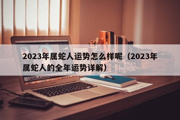 2023年属蛇人运势怎么样呢(2023年属蛇人的全年运势详解)