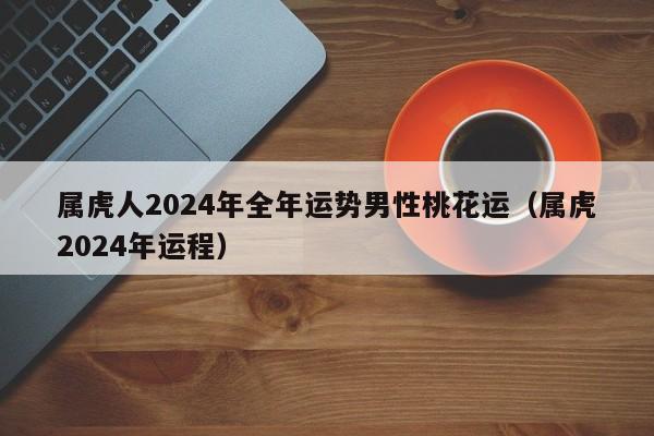 属虎人2024年全年运势男性桃花运(属虎2024年运程)