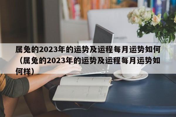 属兔的2023年的运势及运程每月运势如何(属兔的2023年的运势及运程每月运势如何样)