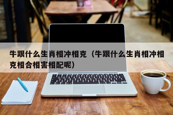 牛跟什么生肖相冲相克(牛跟什么生肖相冲相克相合相害相配呢)