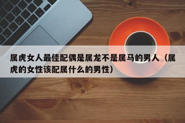 属虎女人最佳配偶是属龙不是属马的男人(属虎的女性该配属什么的男性)