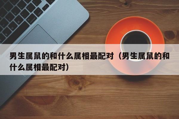 男生属鼠的和什么属相最配对(男生属鼠的和什么属相最配对)