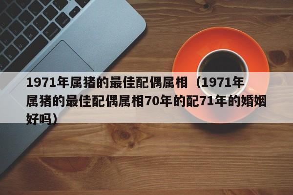 1971年属猪的最佳配偶属相（1971年属猪的最佳配偶属相70年的配71年的婚姻好吗）