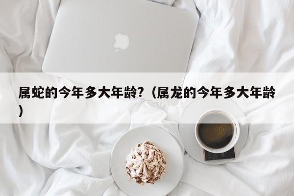 属蛇的今年多大年龄?(属龙的今年多大年龄)