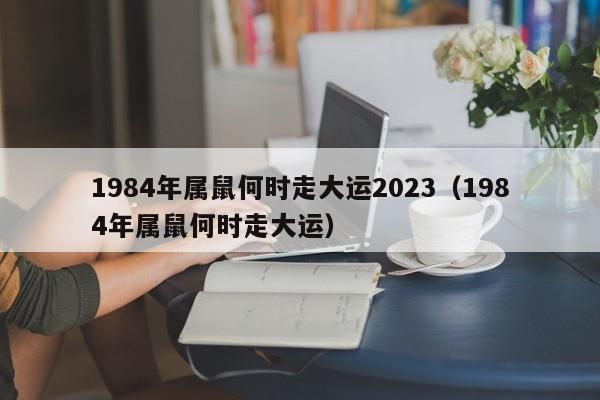 1984年属鼠何时走大运2023（1984年属鼠何时走大运）