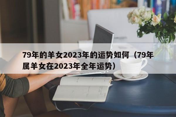 79年的羊女2023年的运势如何（79年属羊女在2023年全年运势）