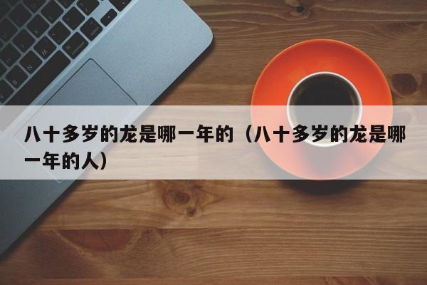 八十多岁的龙是哪一年的（八十多岁的龙是哪一年的人）