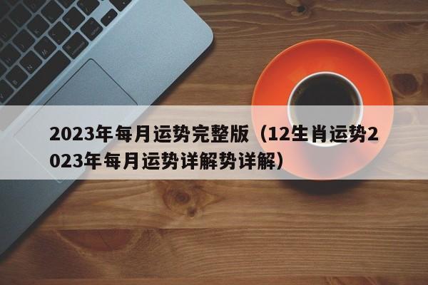 2023年每月运势完整版（12生肖运势2023年每月运势详解势详解）