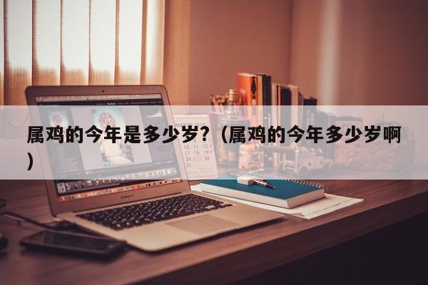 属鸡的今年是多少岁?(属鸡的今年多少岁啊)