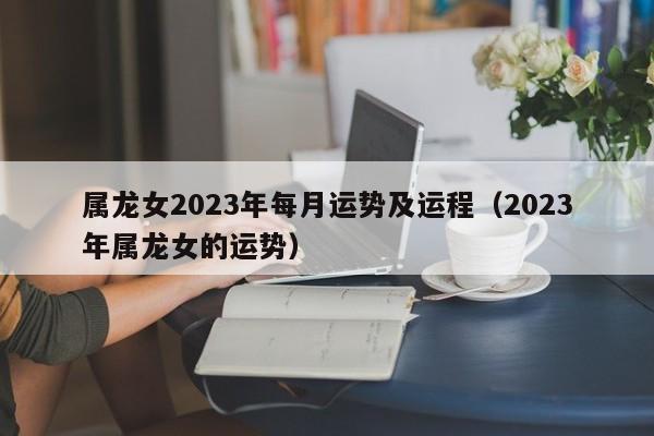 属龙女2023年每月运势及运程(2023年属龙女的运势)
