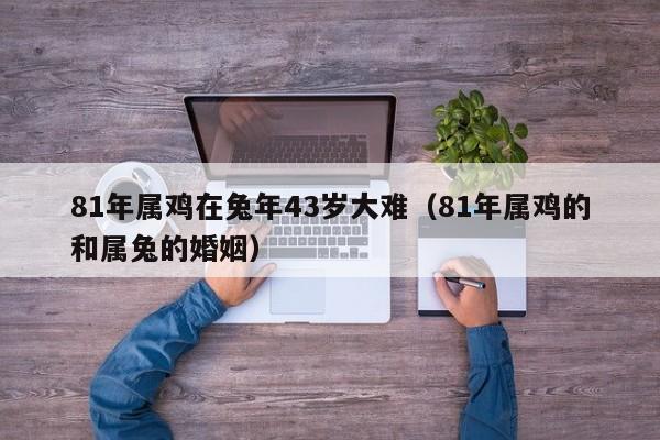 81年属鸡在兔年43岁大难（81年属鸡的和属兔的婚姻）