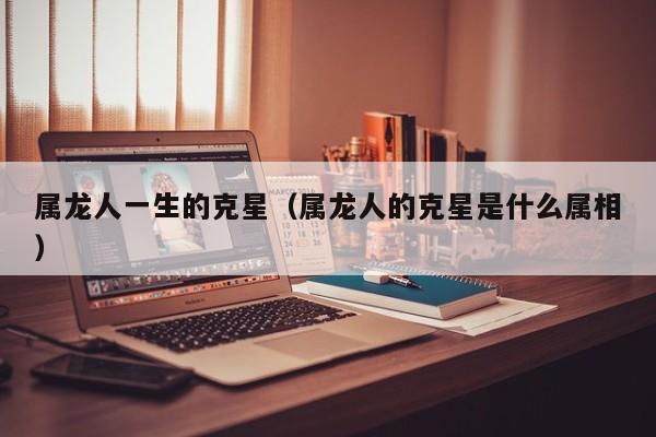 属龙人一生的克星（属龙人的克星是什么属相）