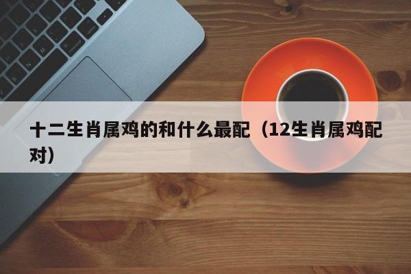 十二生肖属鸡的和什么最配（12生肖属鸡配对）