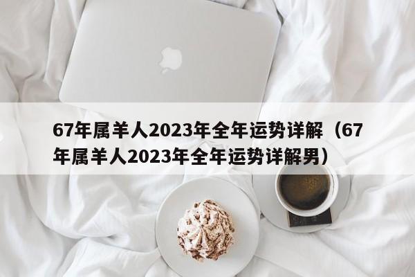 67年属羊人2023年全年运势详解（67年属羊人2023年全年运势详解男）