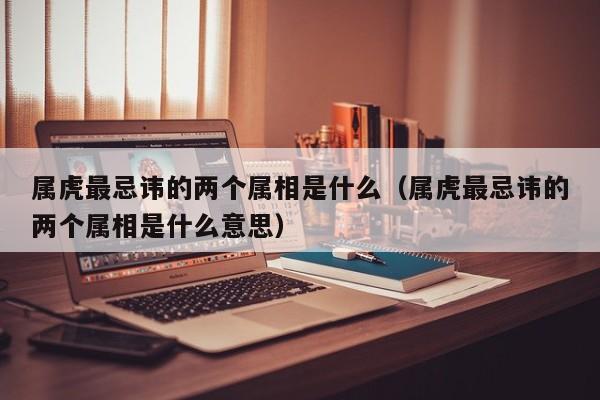 属虎最忌讳的两个属相是什么（属虎最忌讳的两个属相是什么意思）