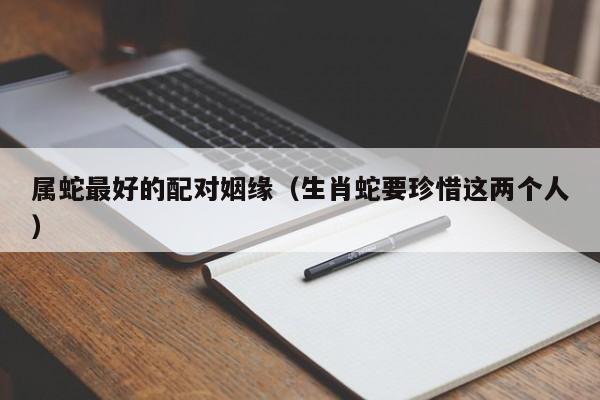 属蛇最好的配对姻缘（生肖蛇要珍惜这两个人）