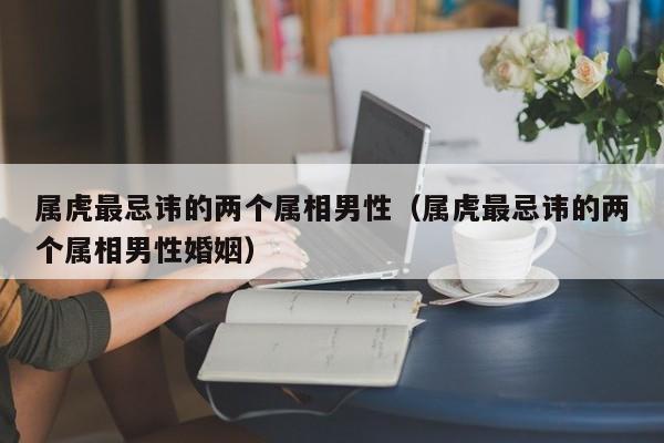 属虎最忌讳的两个属相男性（属虎最忌讳的两个属相男性婚姻）