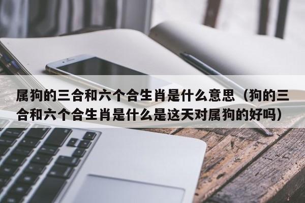 属狗的三合和六个合生肖是什么意思(狗的三合和六个合生肖是什么是这天对属狗的好吗)