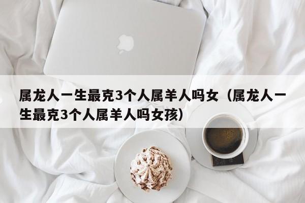 属龙人一生最克3个人属羊人吗女（属龙人一生最克3个人属羊人吗女孩）