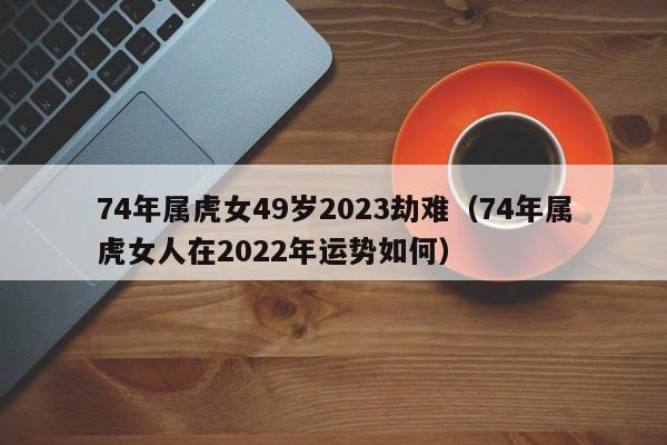 74年属虎女49岁2023劫难（74年属虎女人在2022年运势如何）