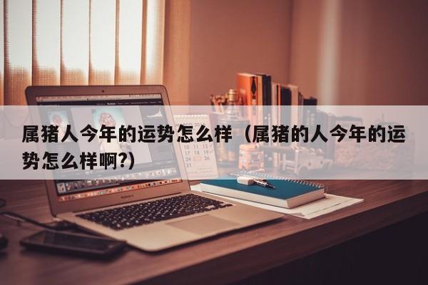 属猪人今年的运势怎么样（属猪的人今年的运势怎么样啊?）