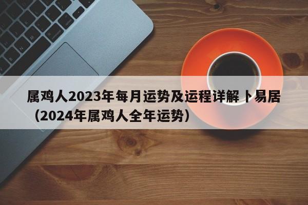 属鸡人2023年每月运势及运程详解卜易居(2024年属鸡人全年运势)