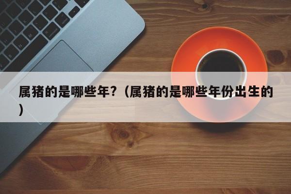 属猪的是哪些年?（属猪的是哪些年份出生的）