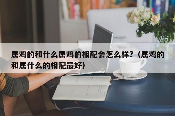 属鸡的和什么属鸡的相配会怎么样?(属鸡的和属什么的相配最好)