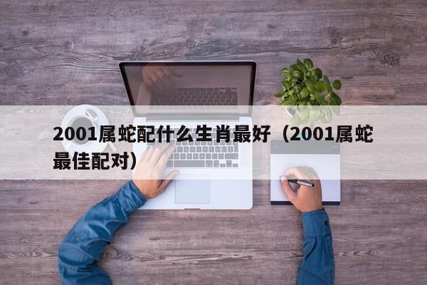2001属蛇配什么生肖最好(2001属蛇最佳配对)