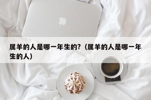 属羊的人是哪一年生的?（属羊的人是哪一年生的人）