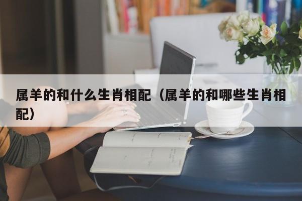 属羊的和什么生肖相配（属羊的和哪些生肖相配）